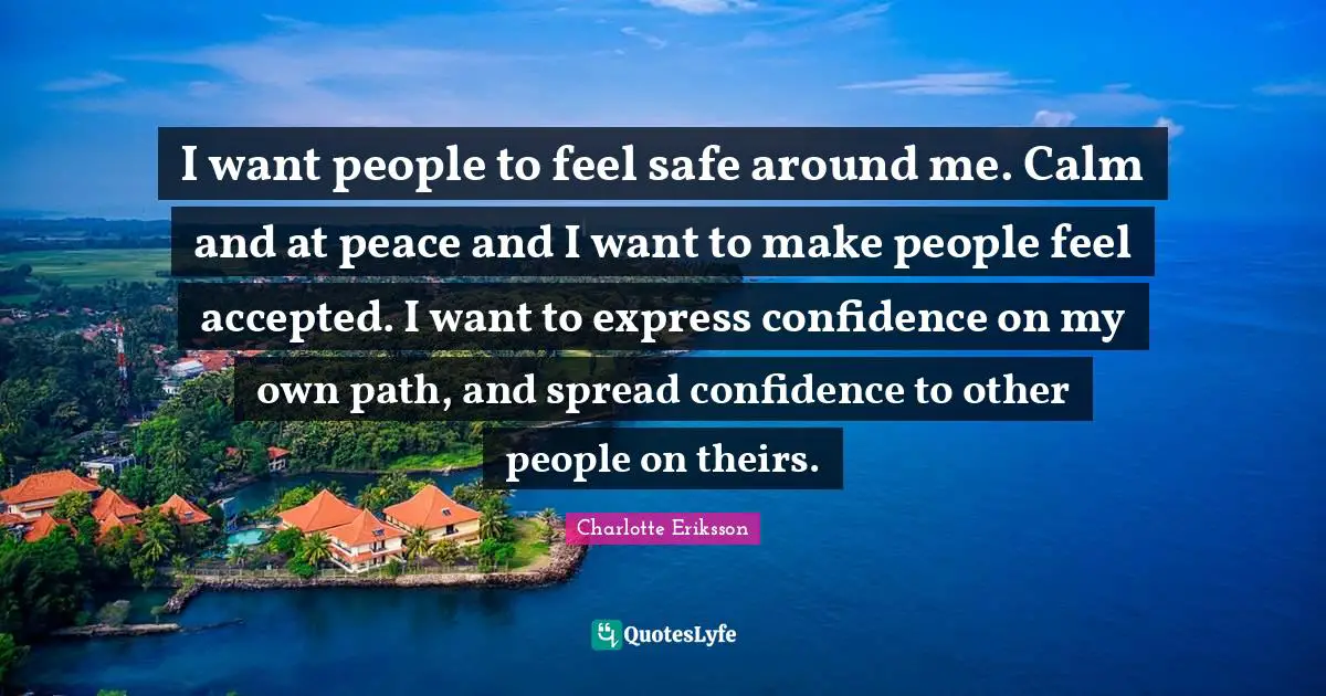 I want people to feel safe around me. Calm and at peace and I want to make people feel accepted. I want to express confidence on my own path, and spread confidence to other people on theirs.