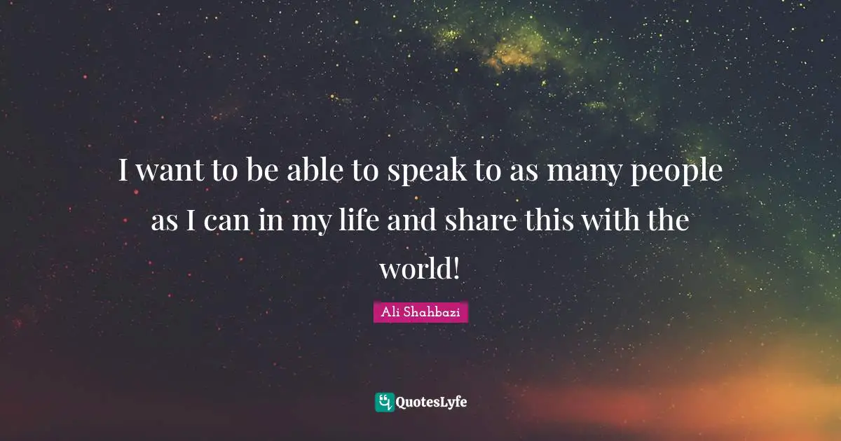 I want to be able to speak to as many people as I can in my life and share this with the world!