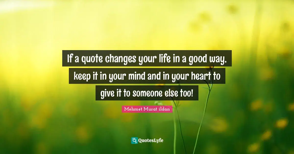 If a quote changes your life in a good way, keep it in your mind and in your heart to give it to someone else too!