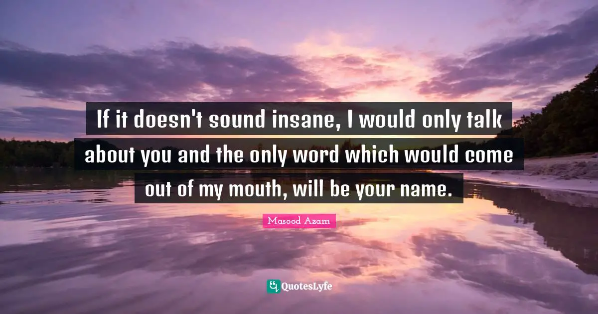 If it doesn't sound insane, I would only talk about you and the only word which would come out of my mouth, will be your name.