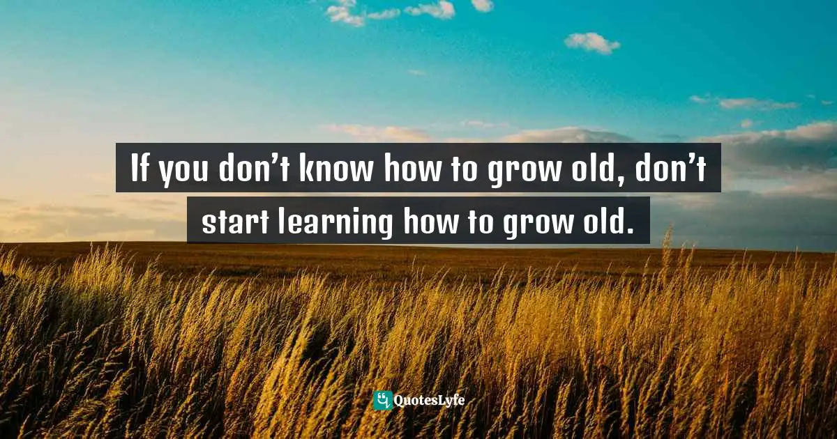 If you don’t know how to grow old, don’t start learning how to grow old.