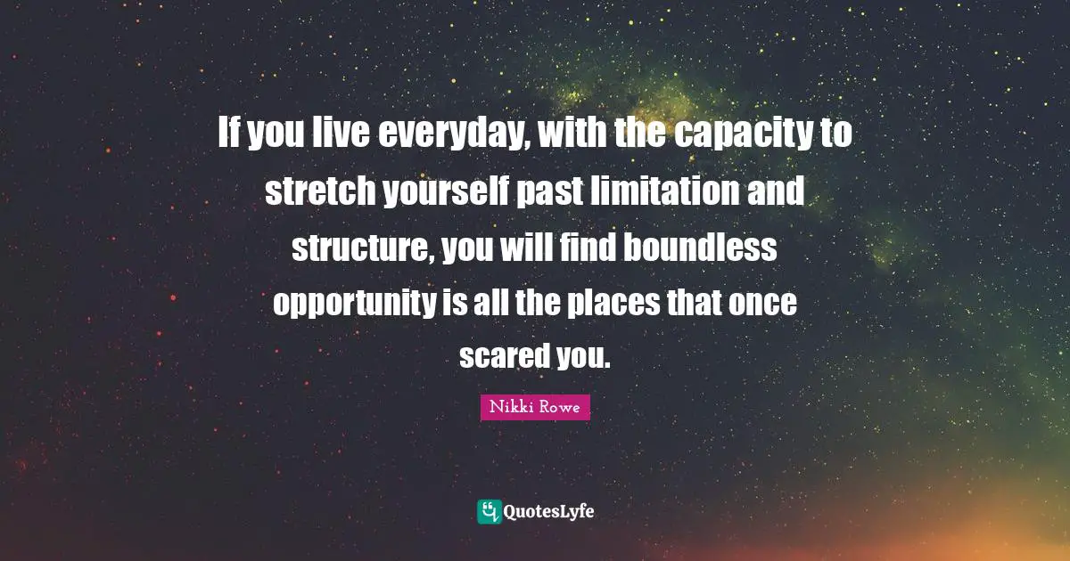 If you live everyday, with the capacity to stretch yourself past limitation and structure, you will find boundless opportunity is all the places that once scared you.