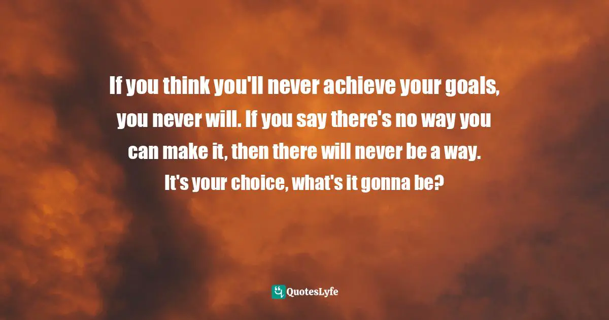If you think you'll never achieve your goals, you never will. If you say there's no way you can make it, then there will never be a way. It's your choice, what's it gonna be?