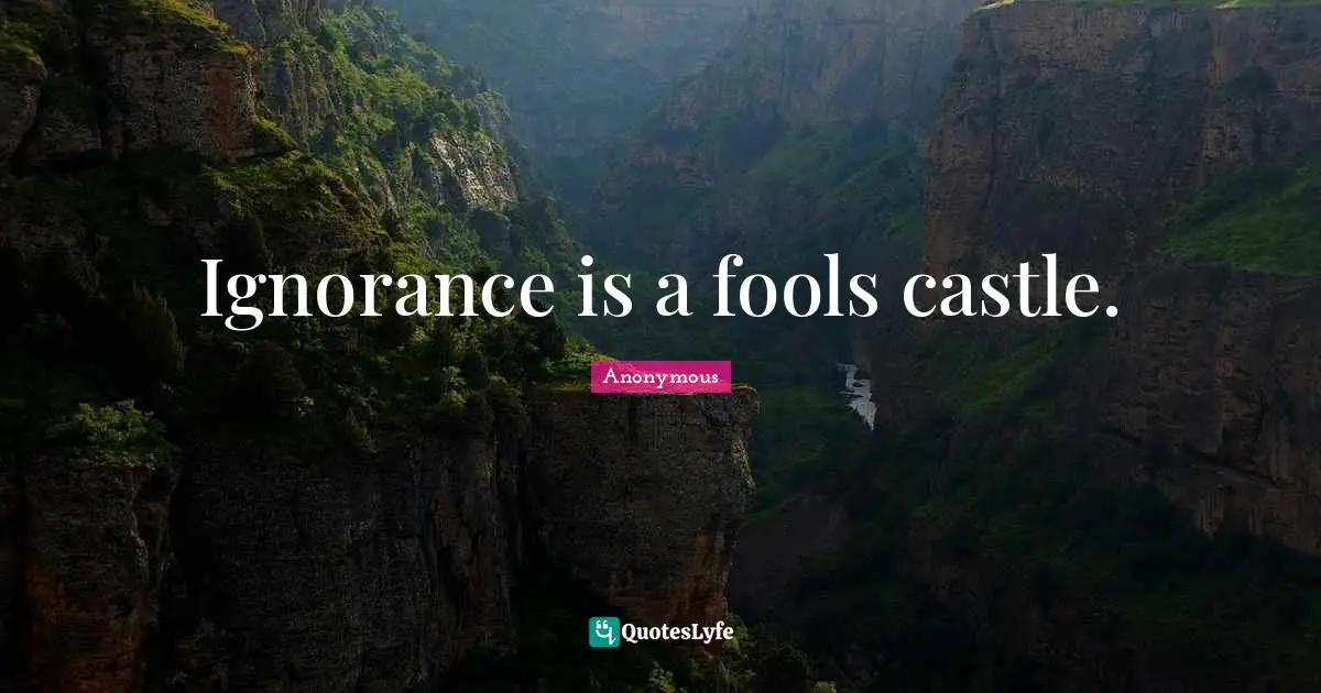 Ignorance is a fools castle.