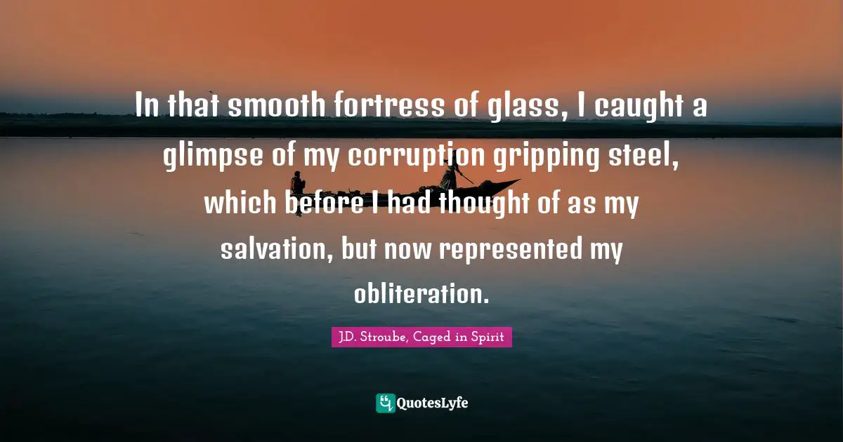J.D. Stroube, Caged In Spirit Quotes: "In that smooth fortress of glass, I caught a glimpse of my corruption gripping steel, which before I had thought of as my salvation, but now represented my obliteration."