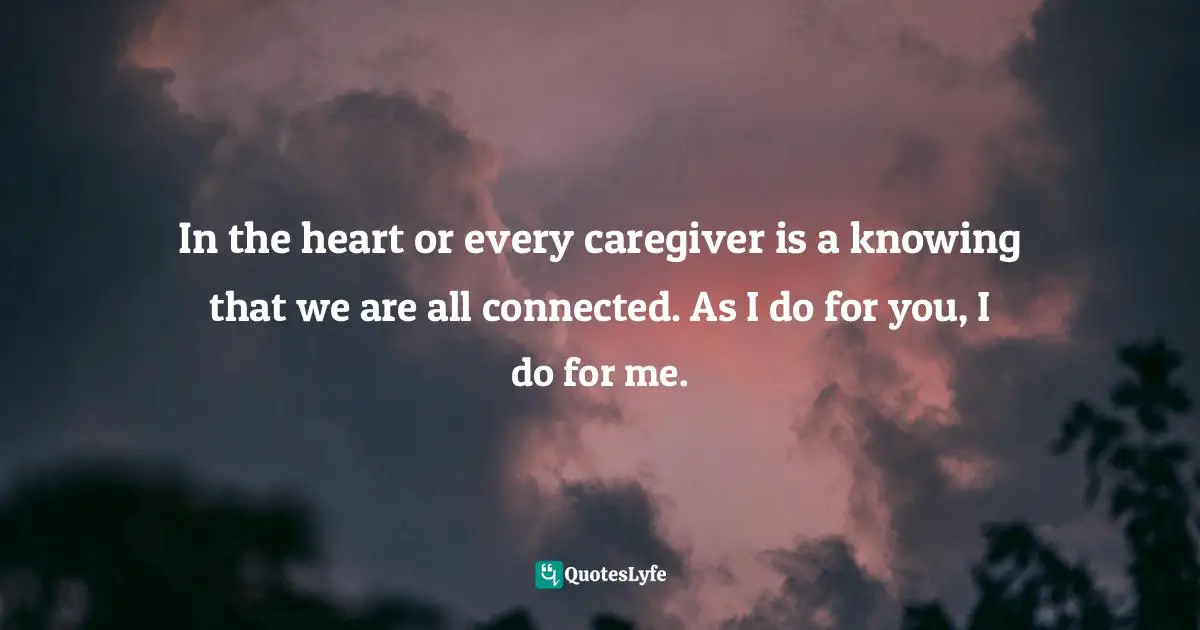 Tia Walker, The Inspired Caregiver: Finding Joy While Caring for Those You Love Quotes: In the heart or every caregiver is a knowing that we are all connected. As I do for you, I do for me.