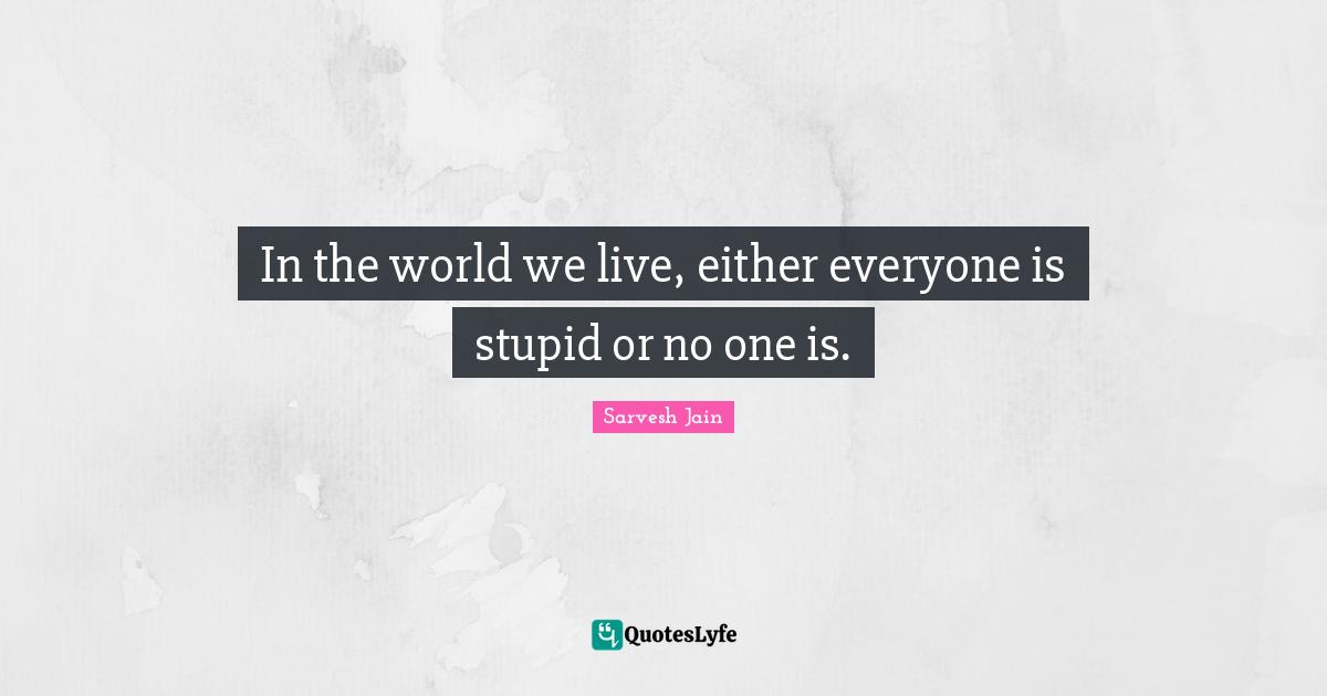 In the world we live, either everyone is stupid or no one is.