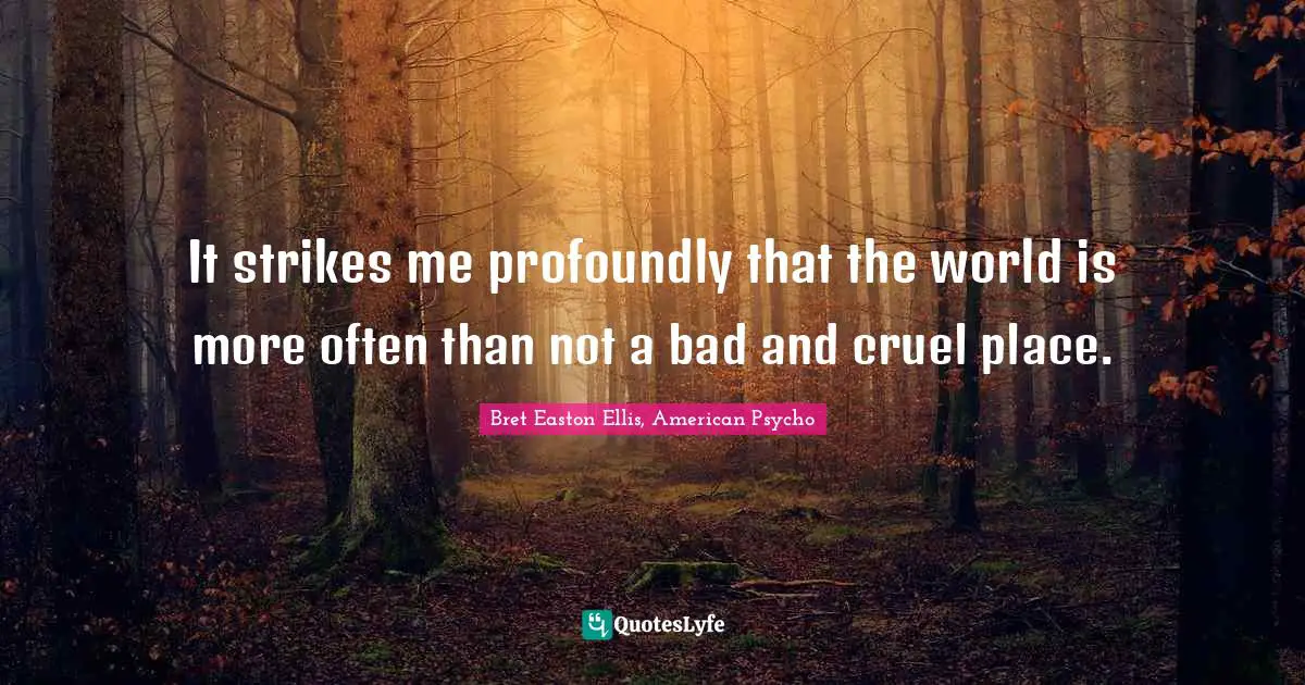 It strikes me profoundly that the world is more often than not a bad and cruel place.