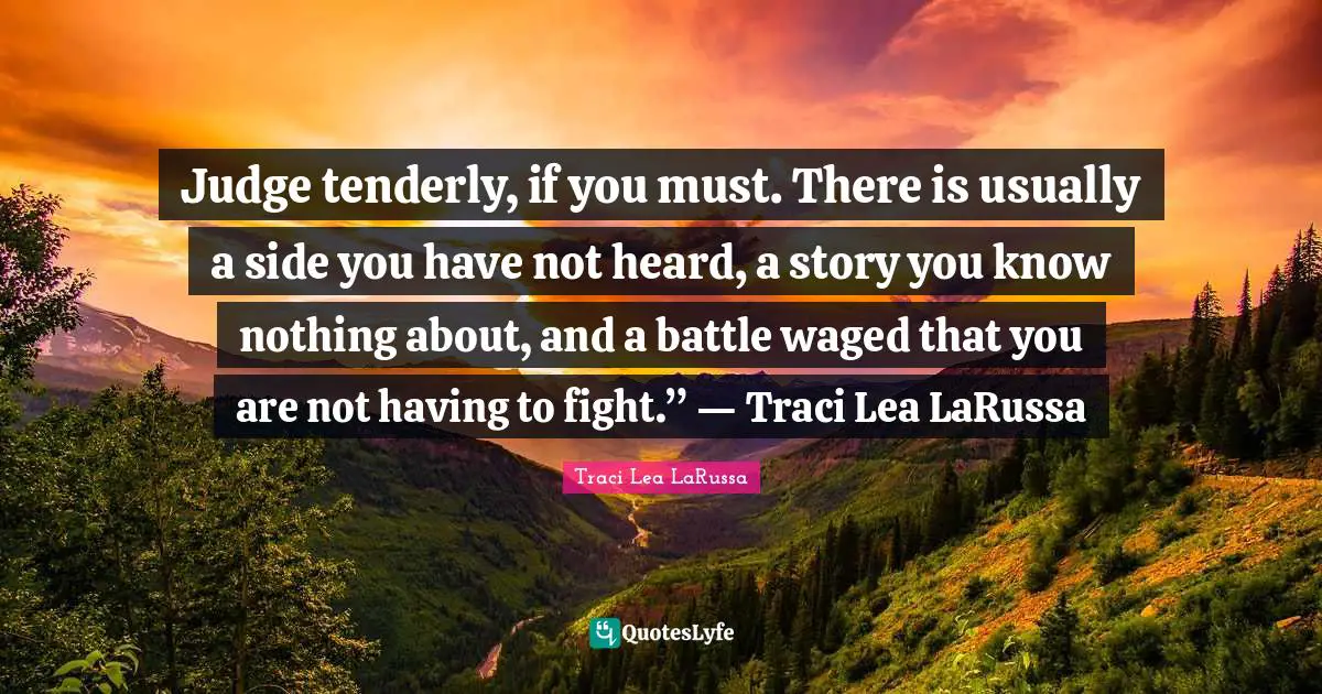 Judge tenderly, if you must. There is usually a side you have not heard, a story you know nothing about, and a battle waged that you are not having to fight.” ― Traci Lea LaRussa