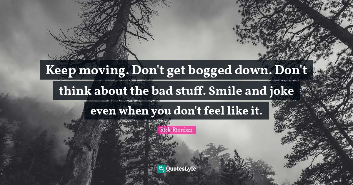 Keep moving. Don't get bogged down. Don't think about the bad stuff. Smile and joke even when you don't feel like it.
