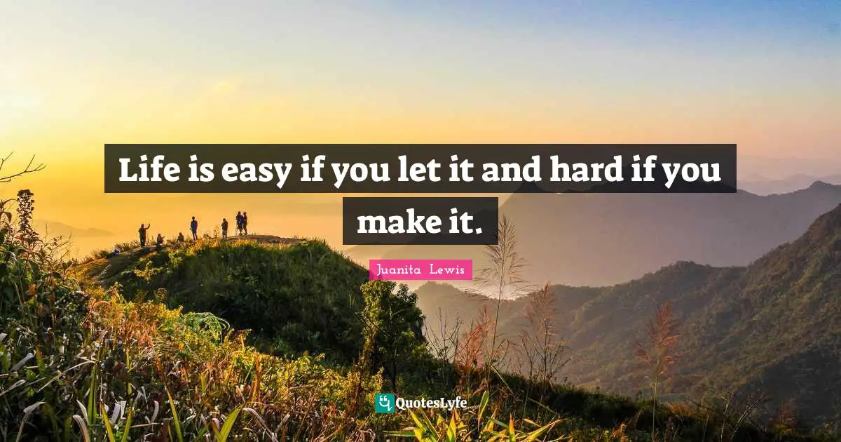 Life is easy if you let it and hard if you make it.