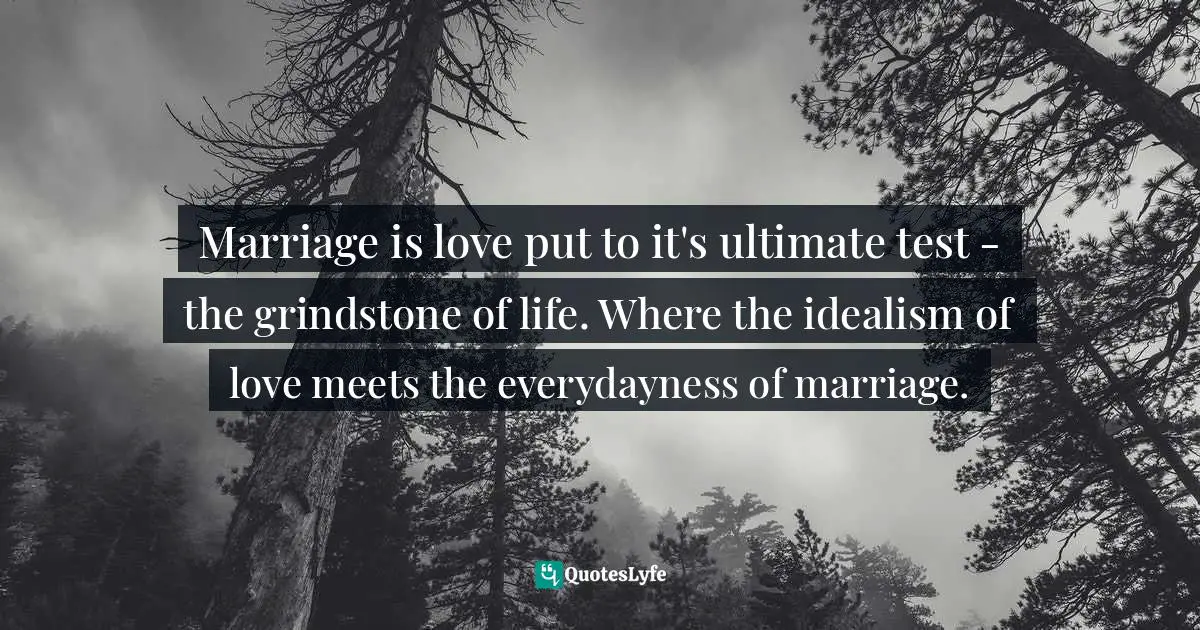 Marriage is love put to it's ultimate test - the grindstone of life. Where the idealism of love meets the everydayness of marriage.
