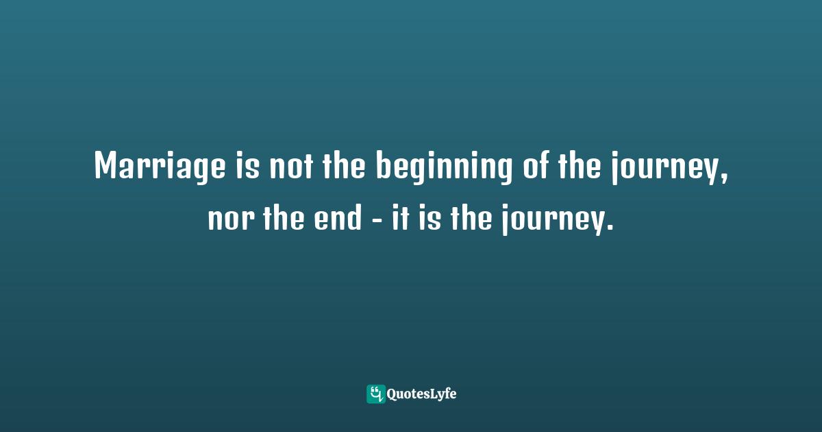 Marriage is not the beginning of the journey, nor the end - it is the journey.