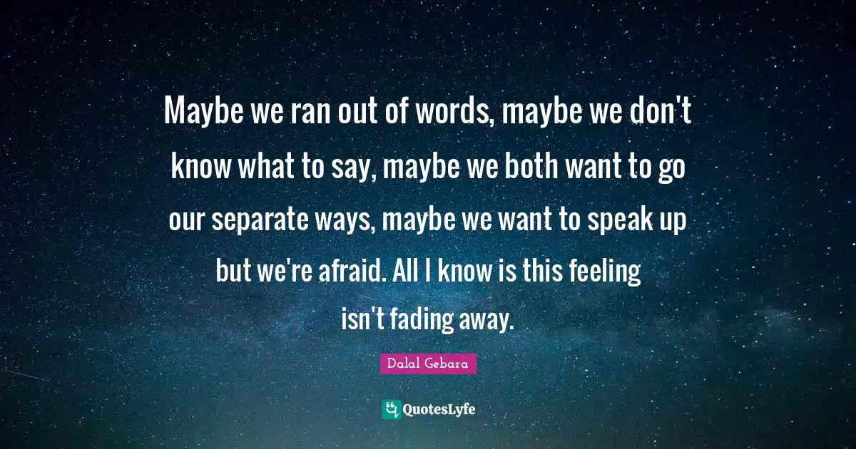 Speak Up Quotes: "Maybe we ran out of words, maybe we don't know what to say, maybe we both want to go our separate ways, maybe we want to speak up but we're afraid. All I know is this feeling isn't fading away."