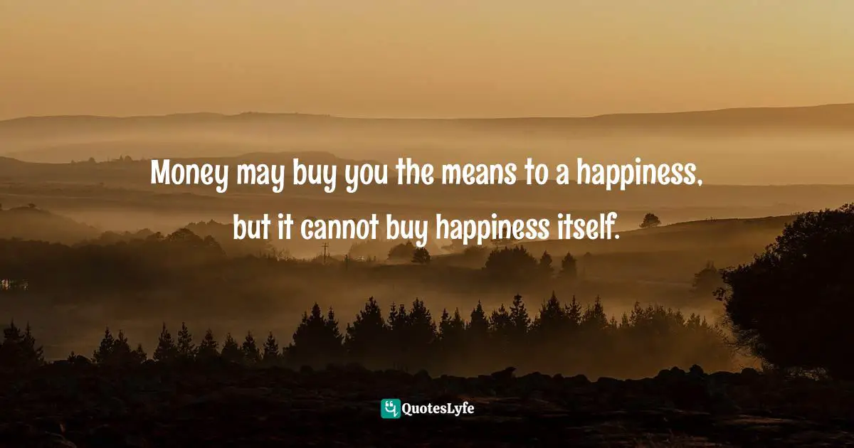 Money may buy you the means to a happiness, but it cannot buy happiness itself.
