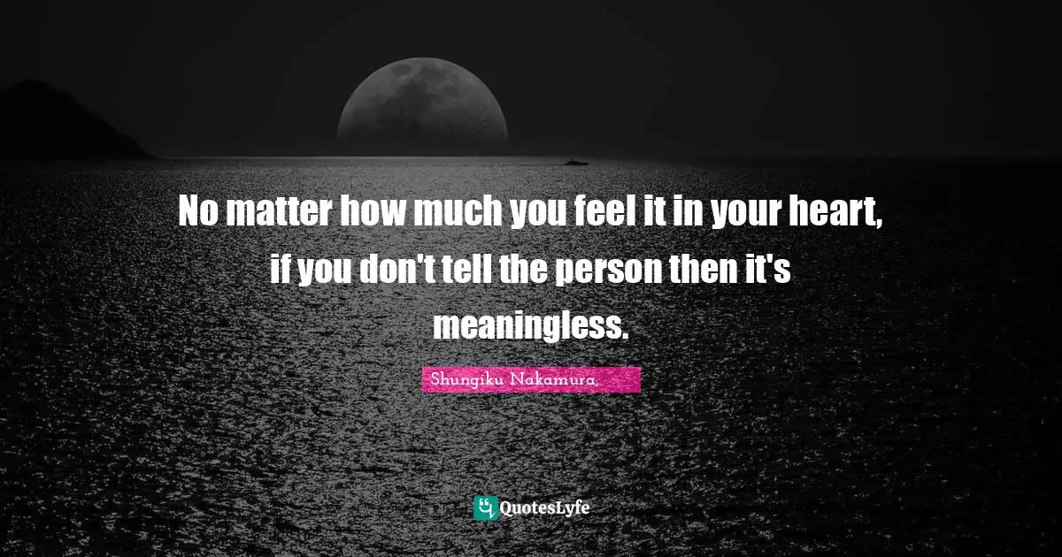 No matter how much you feel it in your heart, if you don't tell the person then it's meaningless.