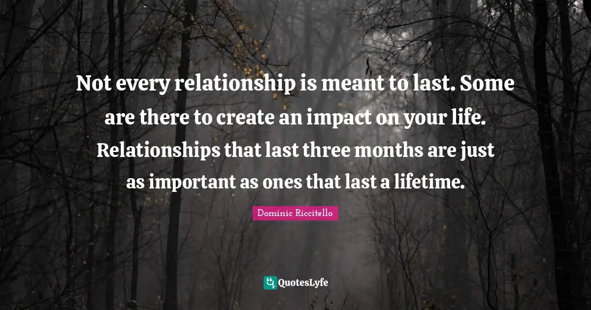 Not every relationship is meant to last. Some are there to create an impact on your life. Relationships that last three months are just as important as ones that last a lifetime.