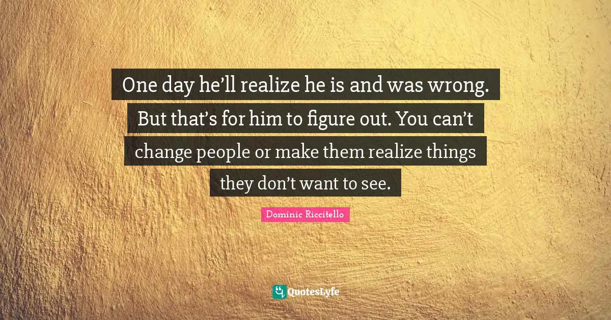 One day he’ll realize he is and was wrong. But that’s for him to figure out. You can’t change people or make them realize things they don’t want to see.