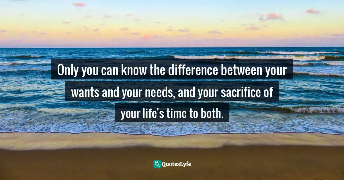 Only you can know the difference between your wants and your needs, and your sacrifice of your life's time to both.