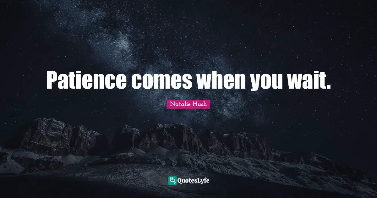 Patience comes when you wait.