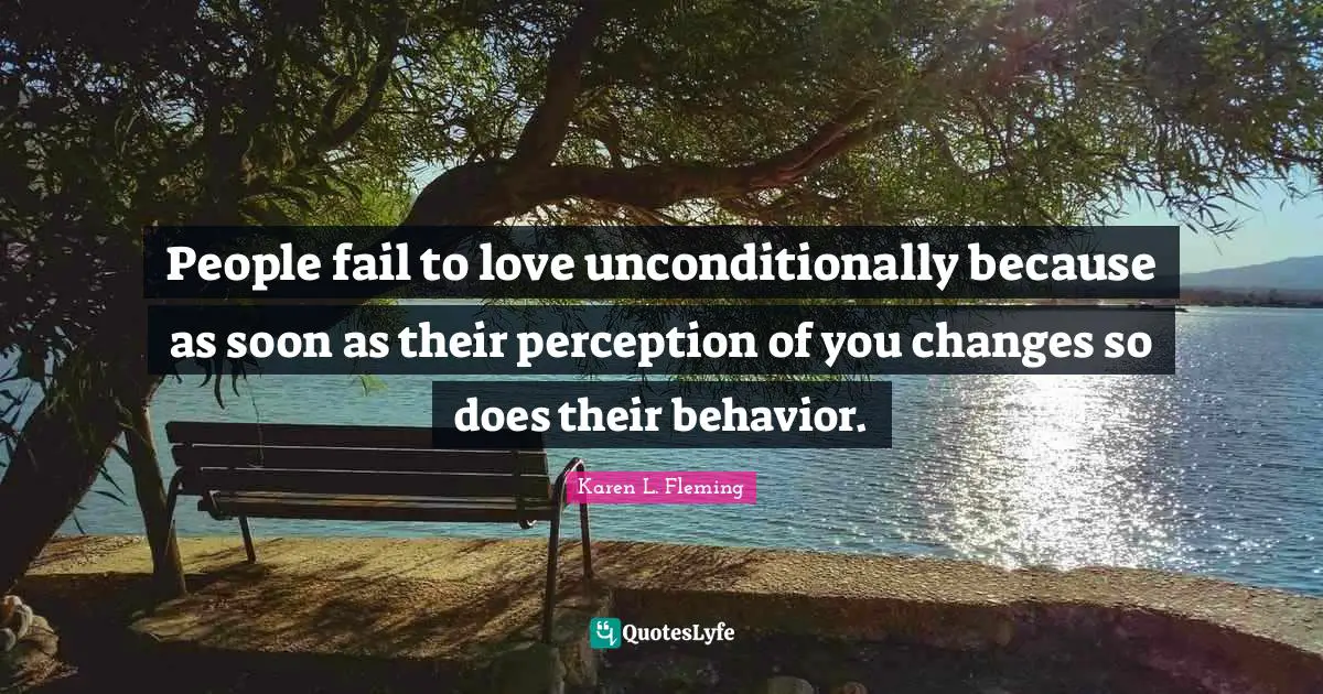 People fail to love unconditionally because as soon as their perception of you changes so does their behavior.