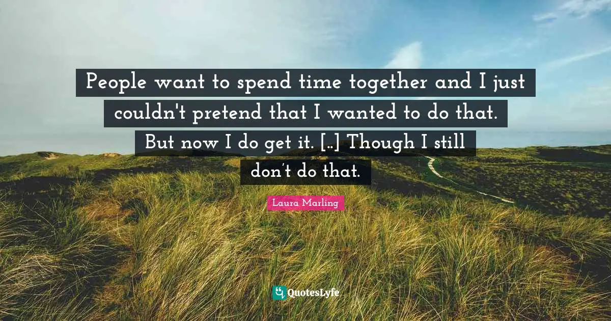 People want to spend time together and I just couldn't pretend that I wanted to do that. But now I do get it. [..] Though I still don’t do that.