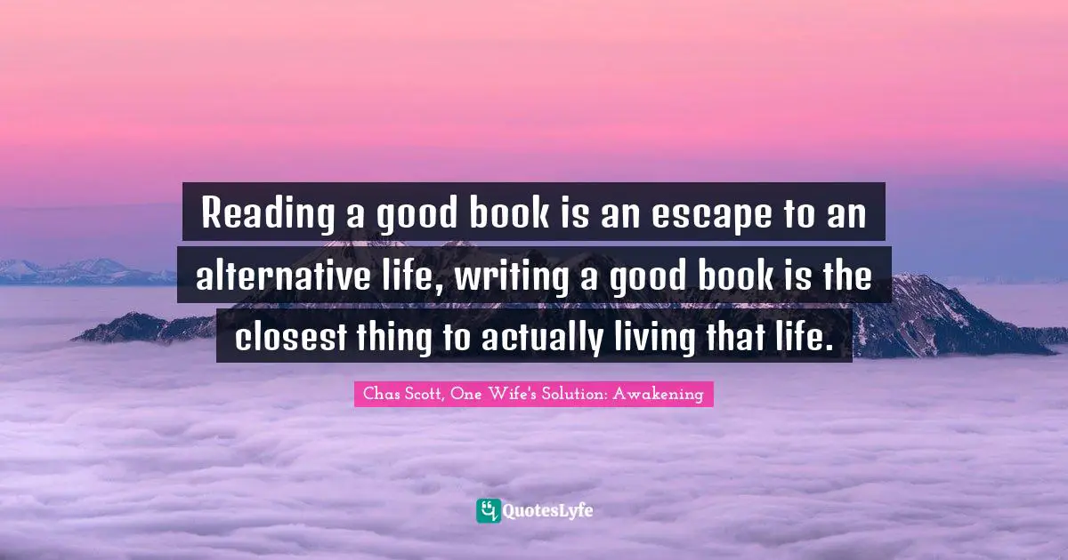 Reading a good book is an escape to an alternative life, writing a good book is the closest thing to actually living that life.
