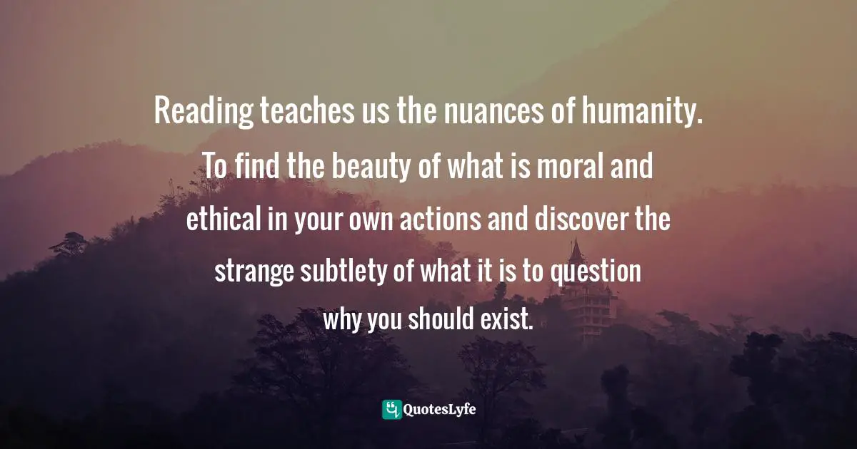 Reading teaches us the nuances of humanity. To find the beauty of what is moral and ethical in your own actions and discover the strange subtlety of what it is to question why you should exist.