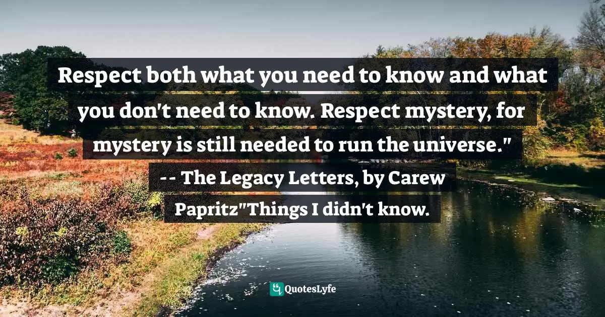 Respect both what you need to know and what you don't need to know. Respect mystery, for mystery is still needed to run the universe." -- The Legacy Letters﻿, by Carew Papritz"Things I didn't know.