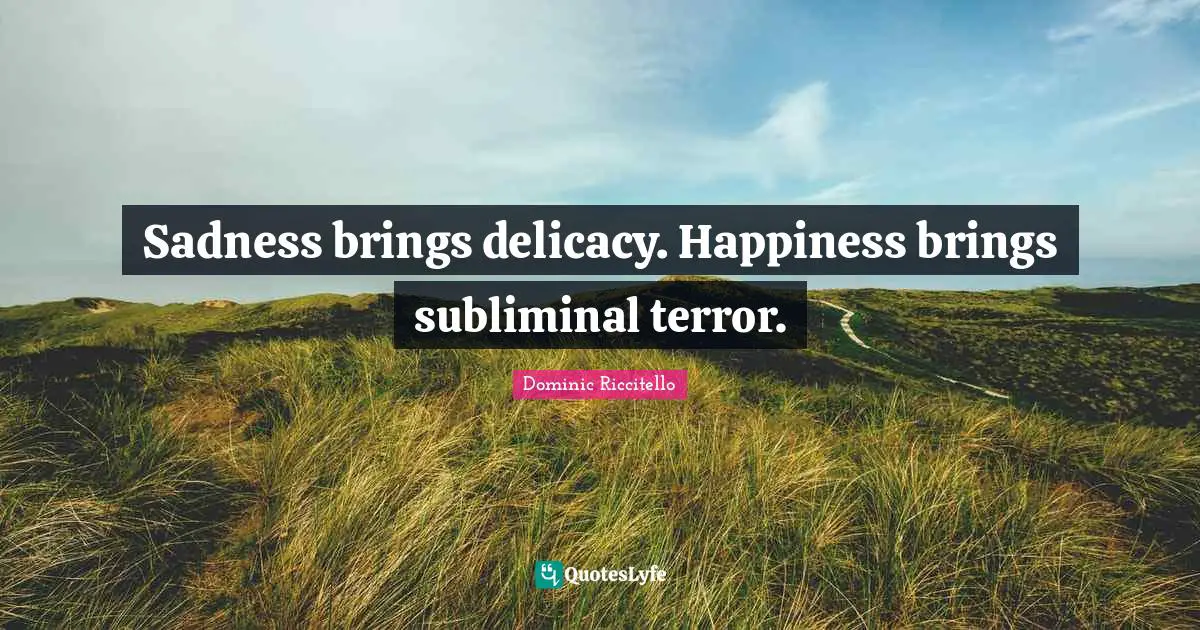 Sadness brings delicacy. Happiness brings subliminal terror.