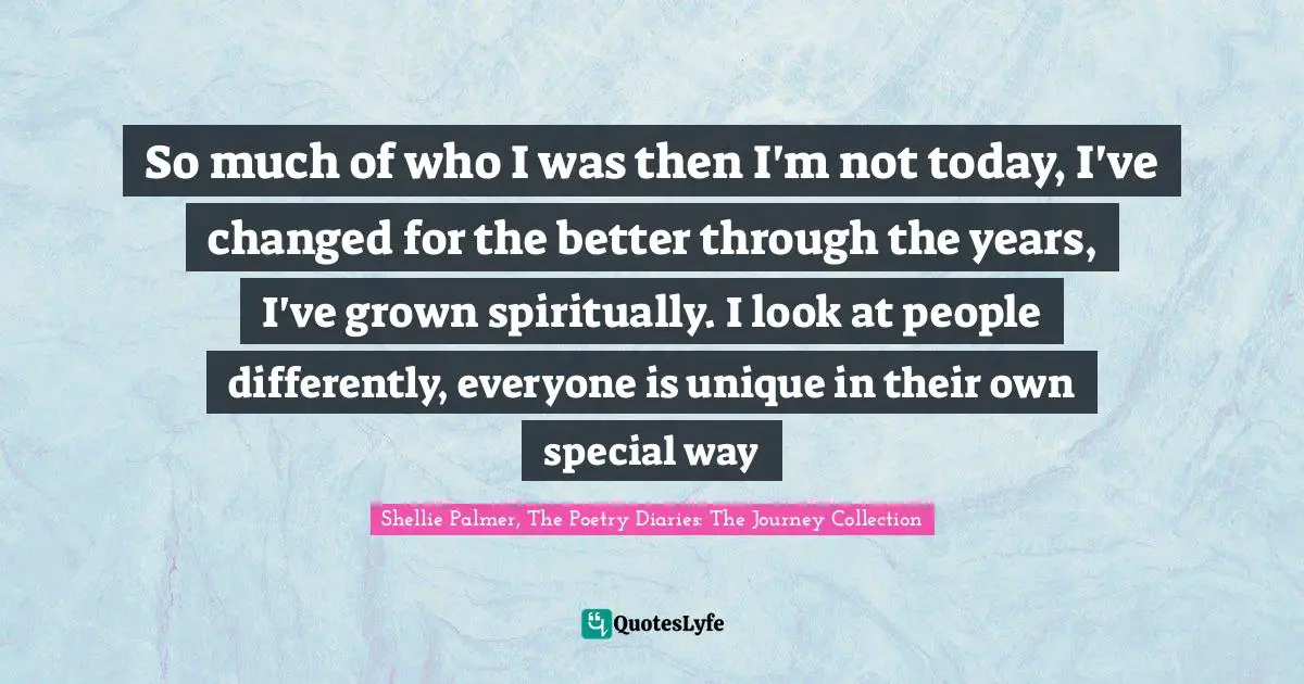 So much of who I was then I'm not today, I've changed for the better through the years, I've grown spiritually. I look at people differently, everyone is unique in their own special way