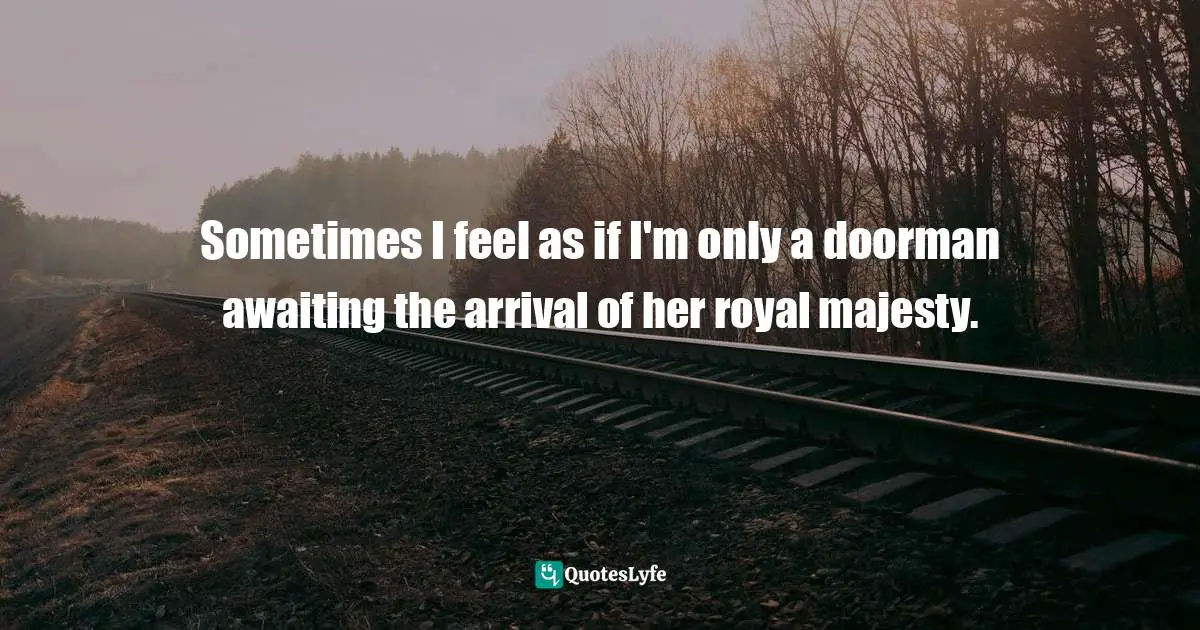 Sometimes I feel as if I'm only a doorman awaiting the arrival of her royal majesty.