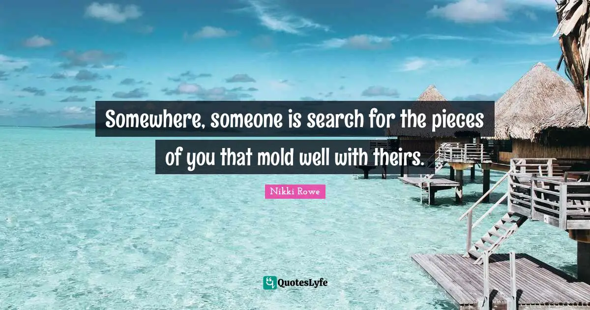 Somewhere, someone is search for the pieces of you that mold well with theirs.