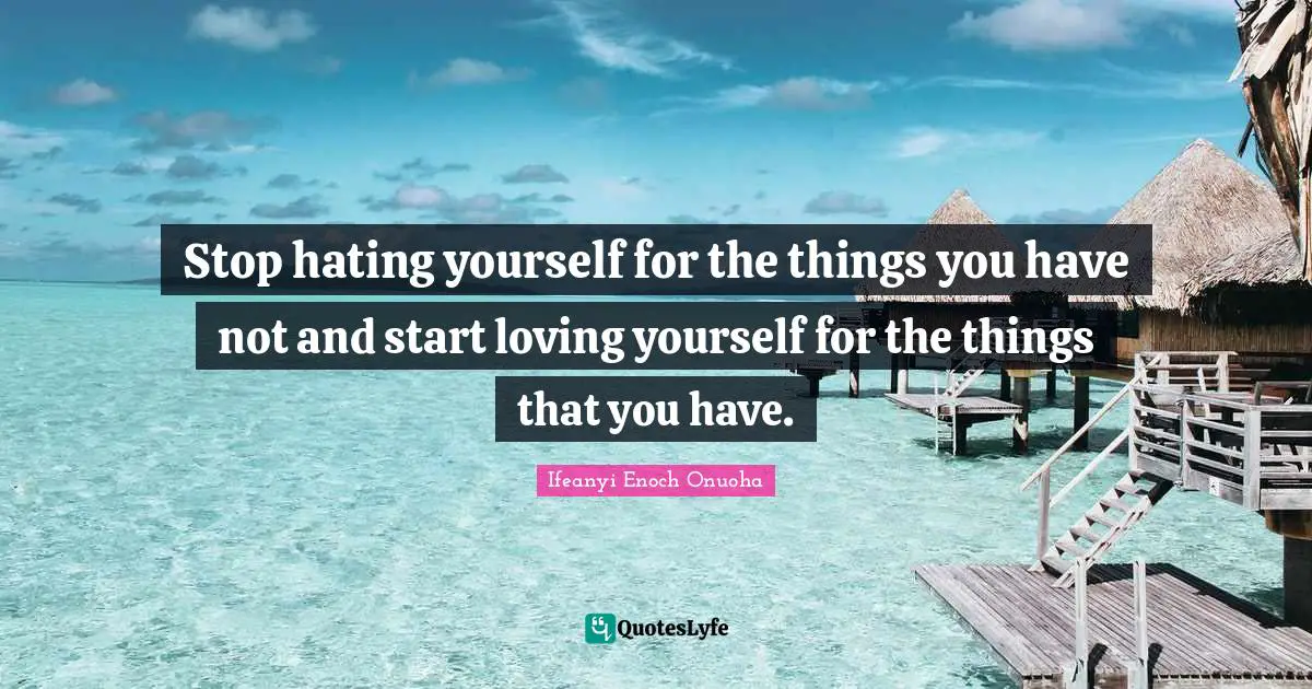 Stop hating yourself for the things you have not and start loving yourself for the things that you have.