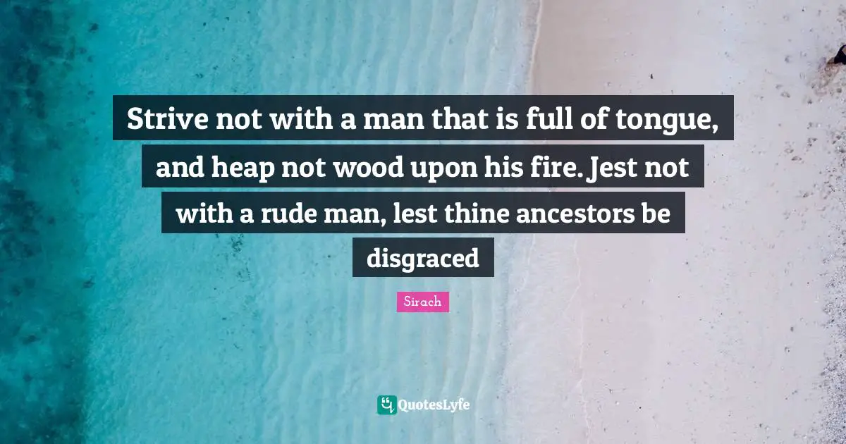 Strive not with a man that is full of tongue, and heap not wood upon his fire. Jest not with a rude man, lest thine ancestors be disgraced