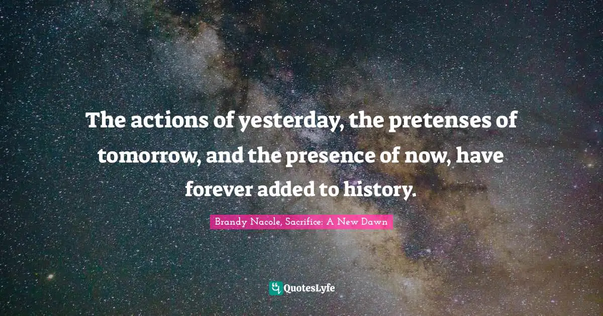 The actions of yesterday, the pretenses of tomorrow, and the presence of now, have forever added to history.