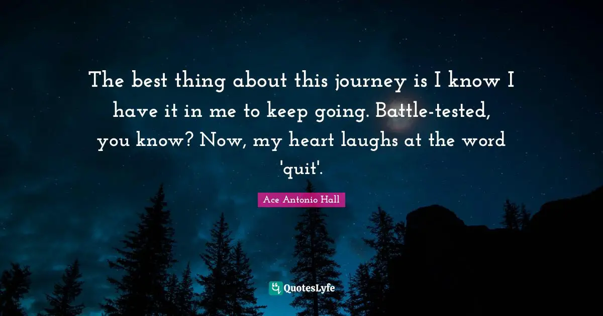 The best thing about this journey is I know I have it in me to keep going. Battle-tested, you know? Now, my heart laughs at the word 'quit'.