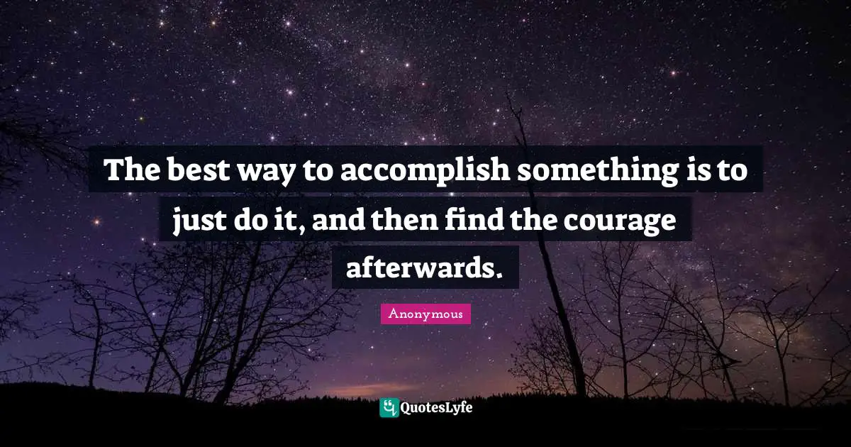 The best way to accomplish something is to just do it, and then find the courage afterwards.
