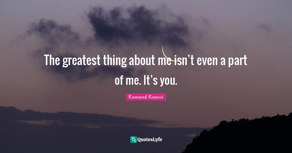 Kamand Kojouri Quotes: The greatest thing about me isn’t even a part of me. It’s you.