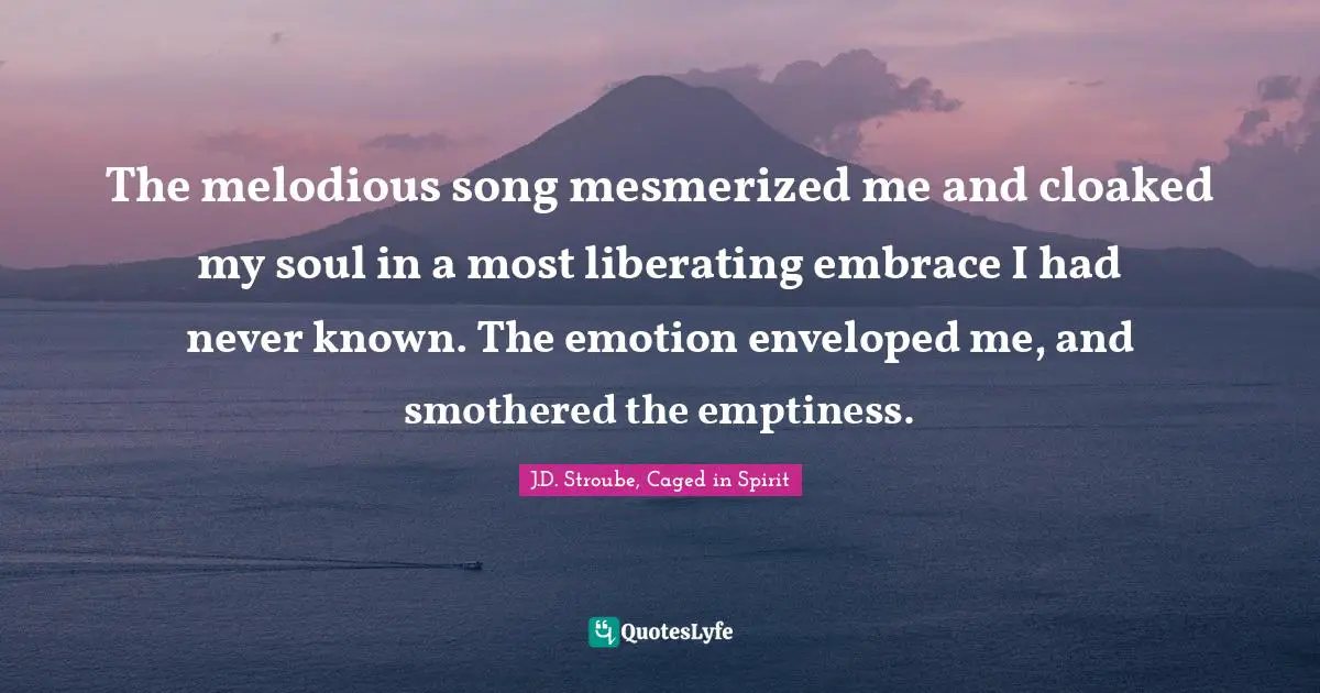The melodious song mesmerized me and cloaked my soul in a most liberating embrace I had never known. The emotion enveloped me, and smothered the emptiness.