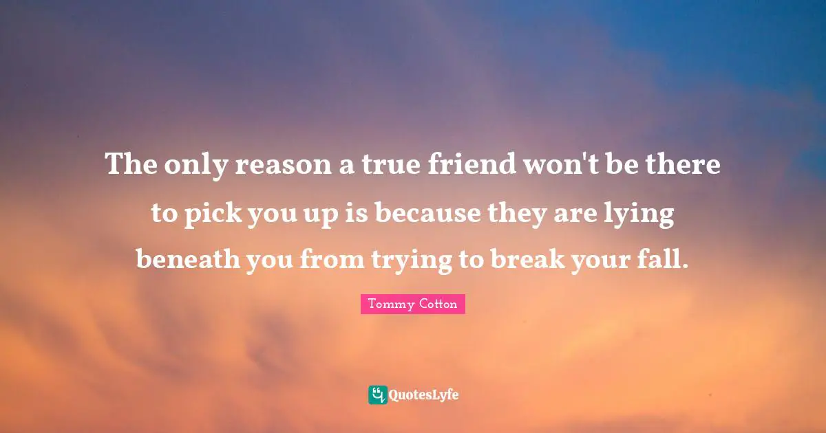The only reason a true friend won't be there to pick you up is because they are lying beneath you from trying to break your fall.