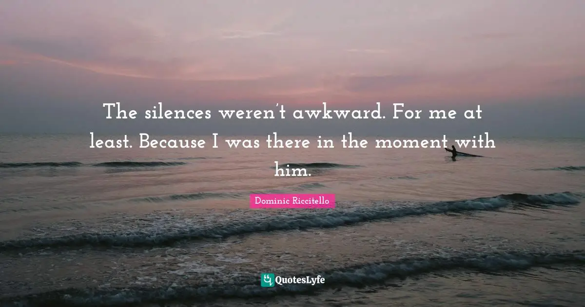 The silences weren’t awkward. For me at least. Because I was there in the moment with him.