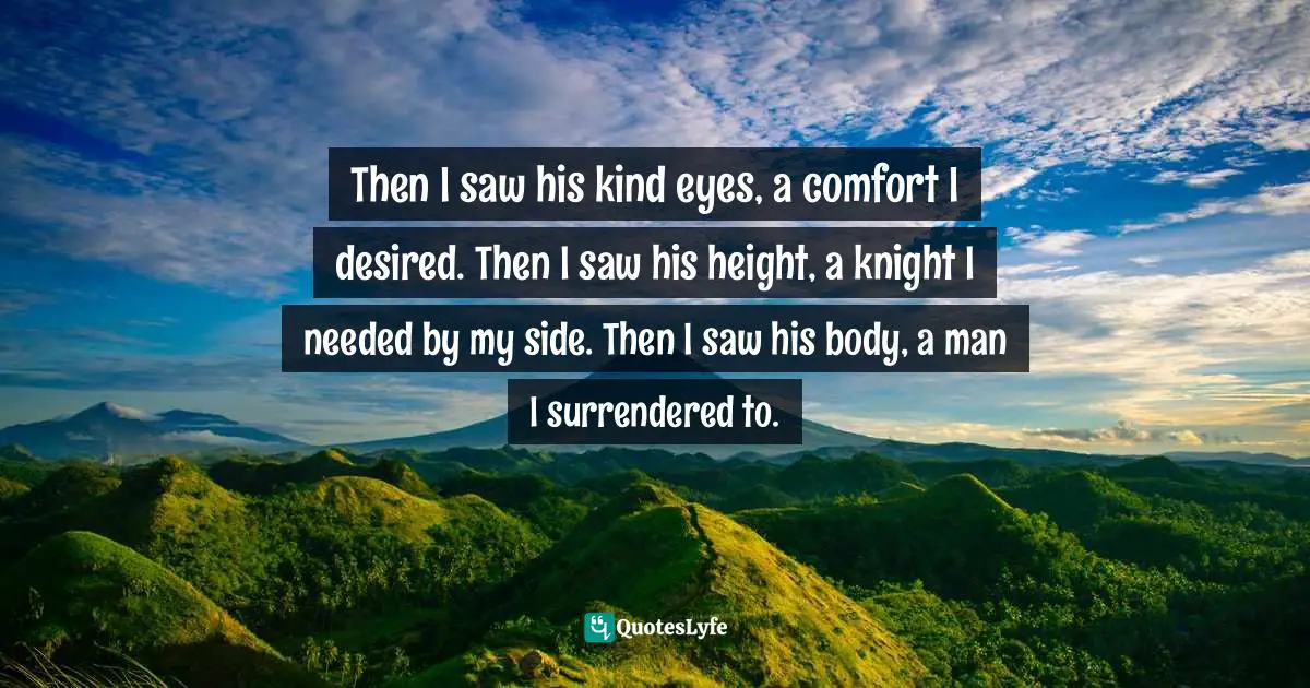 Then I saw his kind eyes, a comfort I desired. Then I saw his height, a knight I needed by my side. Then I saw his body, a man I surrendered to.