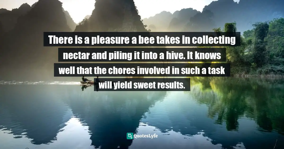 There is a pleasure a bee takes in collecting nectar and piling it into a hive. It knows well that the chores involved in such a task will yield sweet results.