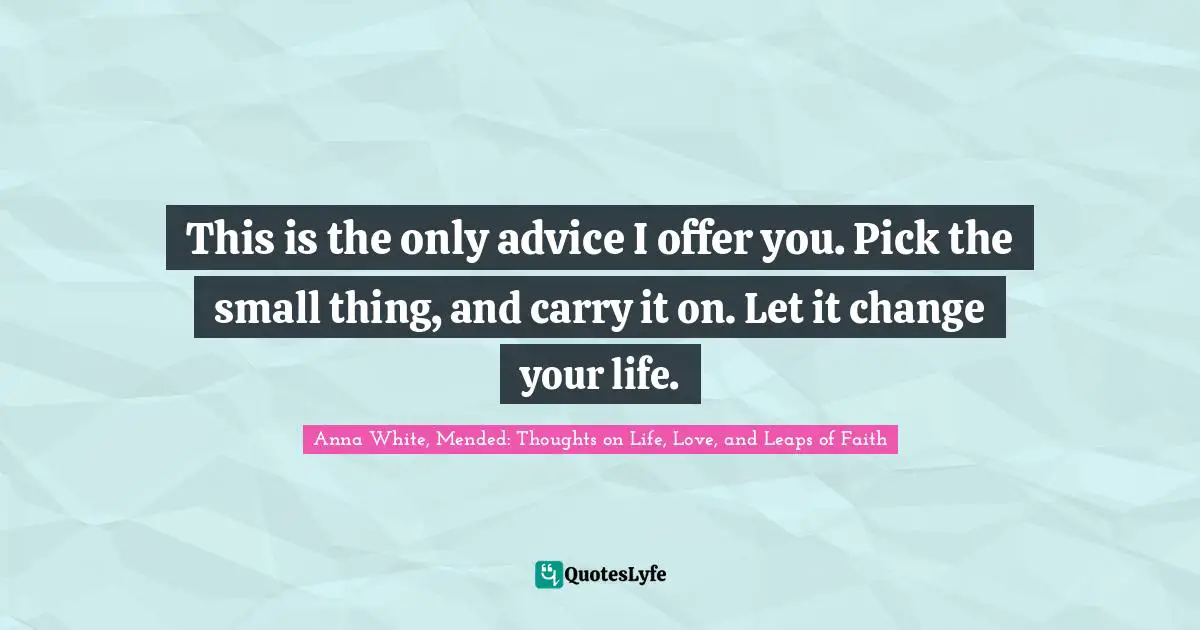 This is the only advice I offer you. Pick the small thing, and carry it on. Let it change your life.