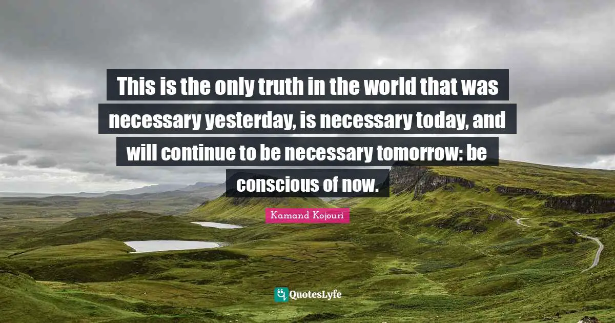This is the only truth in the world that was necessary yesterday, is necessary today, and will continue to be necessary tomorrow: be conscious of now.
