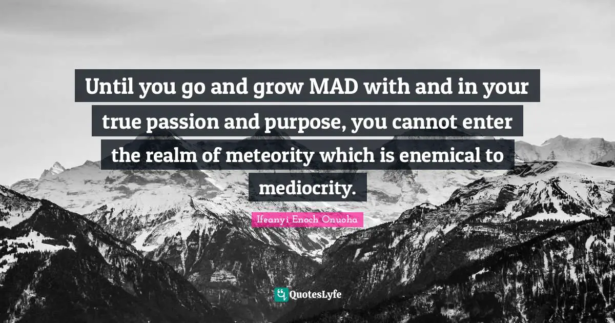 Until you go and grow ‎MAD‬ with and in your true passion and purpose, you cannot enter the realm of meteority which is enemical to mediocrity.