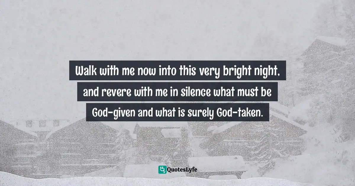 Walk with me now into this very bright night, and revere with me in silence what must be God-given and what is surely God-taken.