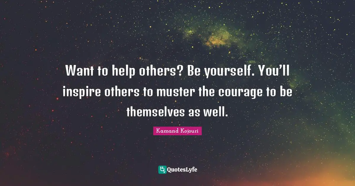 Want to help others? Be yourself. You’ll inspire others to muster the courage to be themselves as well.