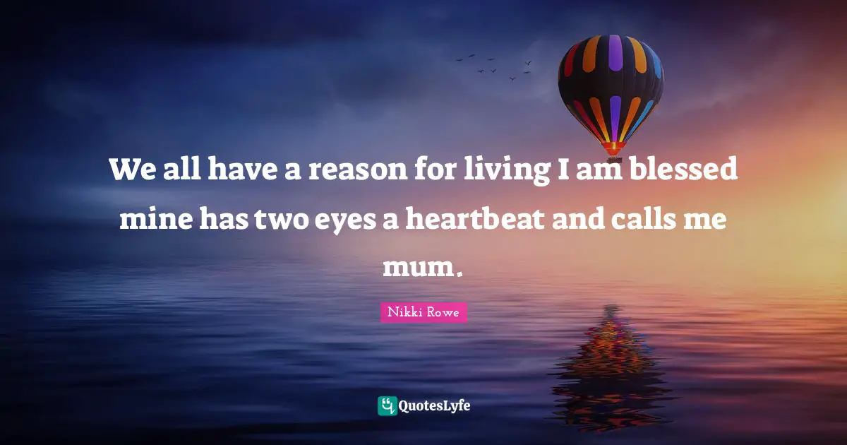 We all have a reason for living I am blessed mine has two eyes a heartbeat and calls me mum.